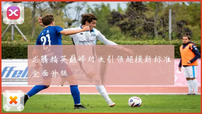 龙腾精英巅峰对决引领超模新标准全面升级