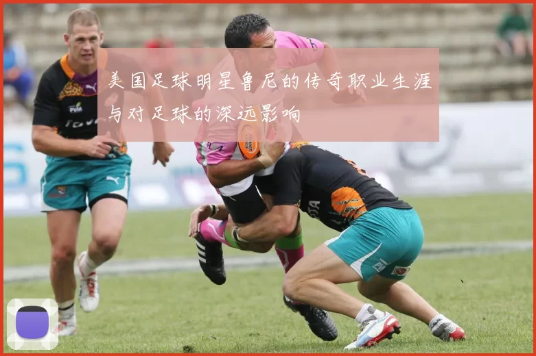 美国足球明星鲁尼的传奇职业生涯与对足球的深远影响