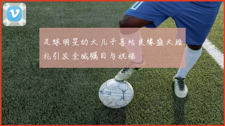 足球明星的大儿子喜结良缘盛大婚礼引发全城瞩目与祝福