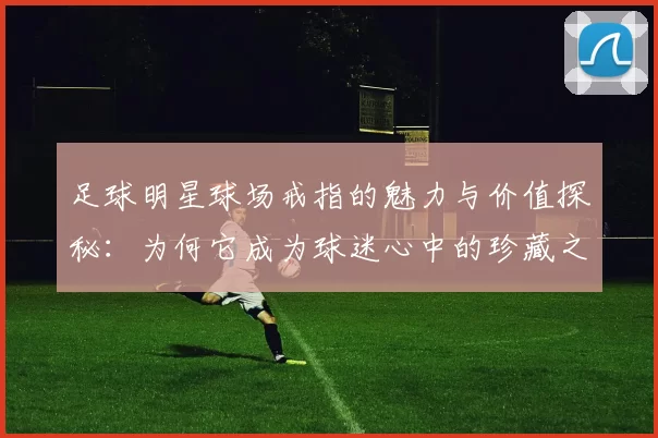 足球明星球场戒指的魅力与价值探秘：为何它成为球迷心中的珍藏之物