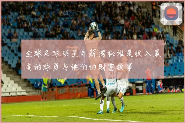 全球足球明星年薪揭秘谁是收入最高的球员与他们的财富故事