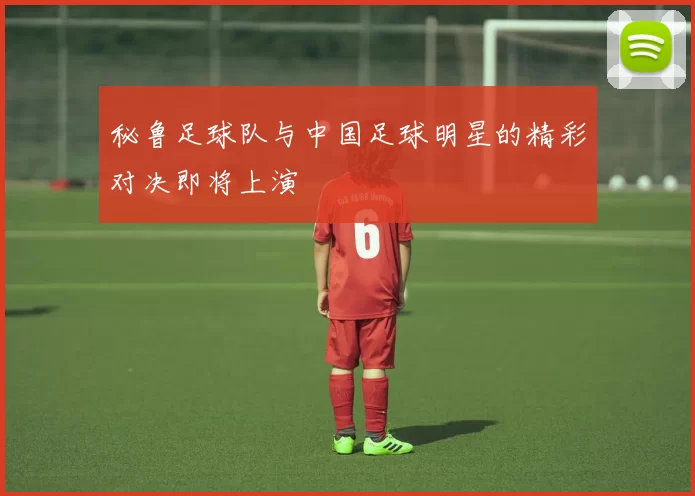 秘鲁足球队与中国足球明星的精彩对决即将上演