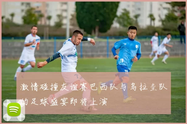 激情碰撞友谊赛巴西队与乌拉圭队的足球盛宴即将上演