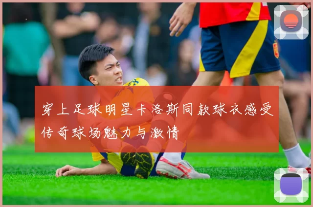 穿上足球明星卡洛斯同款球衣感受传奇球场魅力与激情