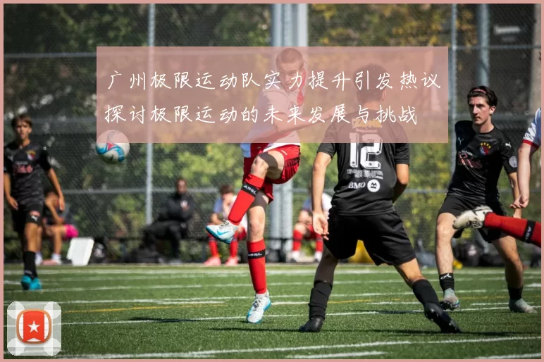 广州极限运动队实力提升引发热议探讨极限运动的未来发展与挑战