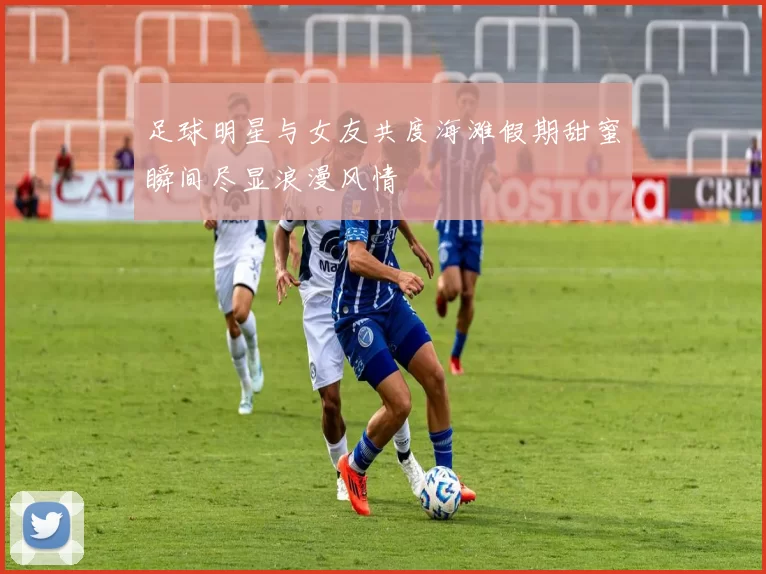足球明星与女友共度海滩假期甜蜜瞬间尽显浪漫风情