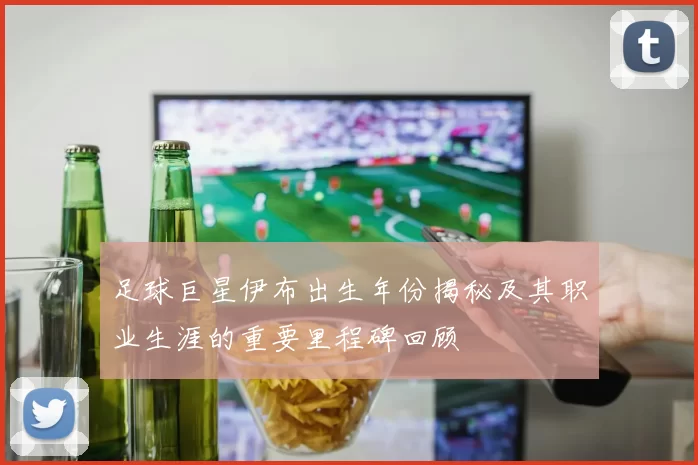足球巨星伊布出生年份揭秘及其职业生涯的重要里程碑回顾