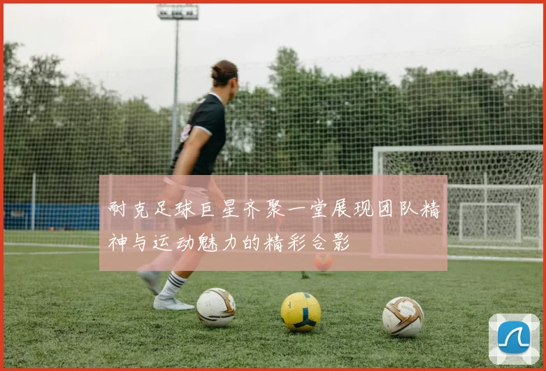 耐克足球巨星齐聚一堂展现团队精神与运动魅力的精彩合影